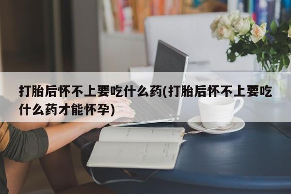 打胎药购买方式打胎后怀不上要吃什么药(打胎后怀不上要吃什么药才能怀孕)