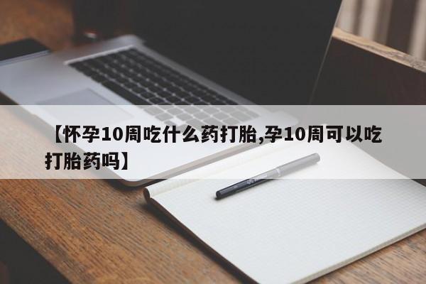 打胎药购买方式【怀孕10周吃什么药打胎,孕10周可以吃打胎药吗】