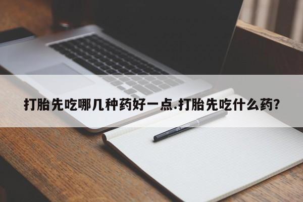 打胎药购买方式打胎先吃哪几种药好一点.打胎先吃什么药？