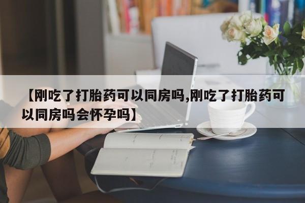 打胎药购买方式【刚吃了打胎药可以同房吗,刚吃了打胎药可以同房吗会怀孕吗】