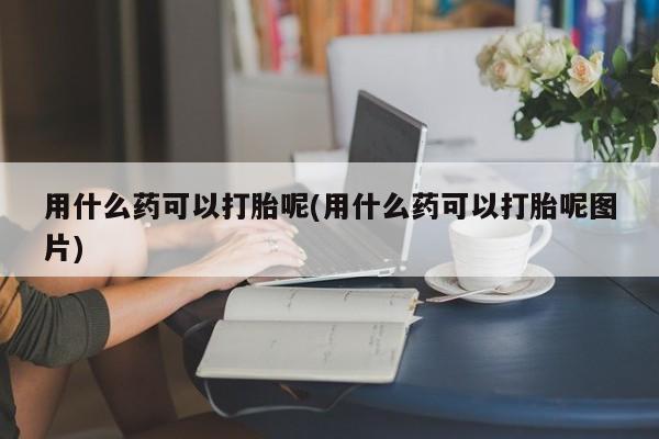 打胎药购买方式用什么药可以打胎呢(用什么药可以打胎呢图片)