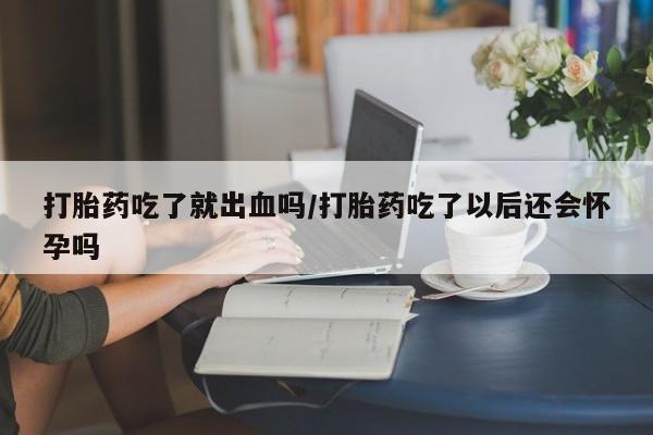 打胎药购买方式打胎药吃了就出血吗/打胎药吃了以后还会怀孕吗