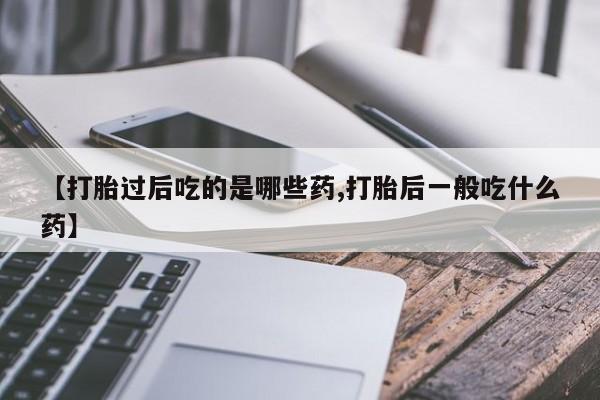 打胎药购买方式【打胎过后吃的是哪些药,打胎后一般吃什么药】