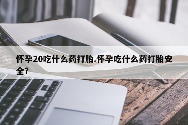 打胎药购买方式怀孕20吃什么药打胎.怀孕吃什么药打胎安全？