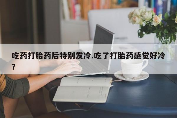 打胎药购买方式吃药打胎药后特别发冷.吃了打胎药感觉好冷？