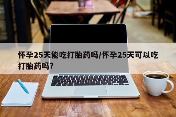 打胎药购买方式怀孕25天能吃打胎药吗/怀孕25天可以吃打胎药吗?