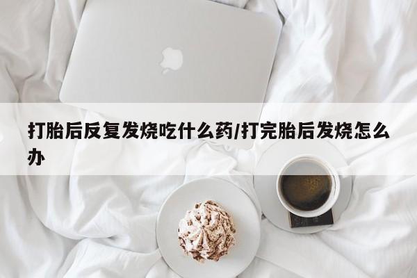 打胎药购买方式打胎后反复发烧吃什么药/打完胎后发烧怎么办