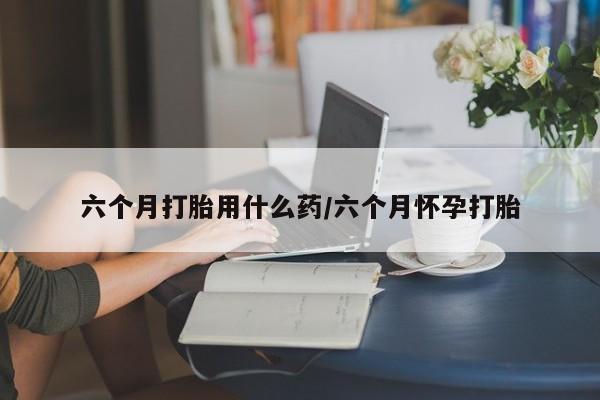 打胎药购买方式六个月打胎用什么药/六个月怀孕打胎