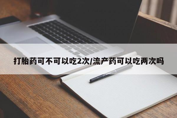 打胎药购买方式打胎药可不可以吃2次/流产药可以吃两次吗