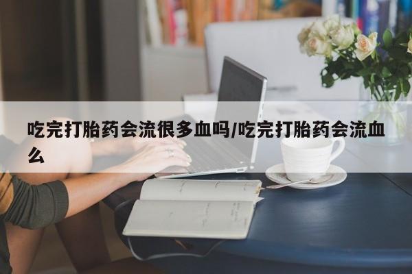 打胎药购买方式吃完打胎药会流很多血吗/吃完打胎药会流血么