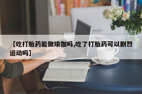 打胎药购买方式【吃打胎药能做瑜伽吗,吃了打胎药可以剧烈运动吗】