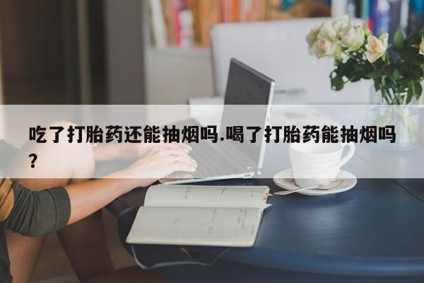 打胎药购买方式吃了打胎药还能抽烟吗.喝了打胎药能抽烟吗?