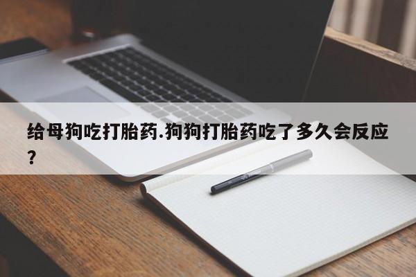 打胎药购买方式给母狗吃打胎药.狗狗打胎药吃了多久会反应？